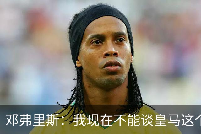 邓弗里斯：我现在不能谈皇马这个话题 国米时光令我骄傲